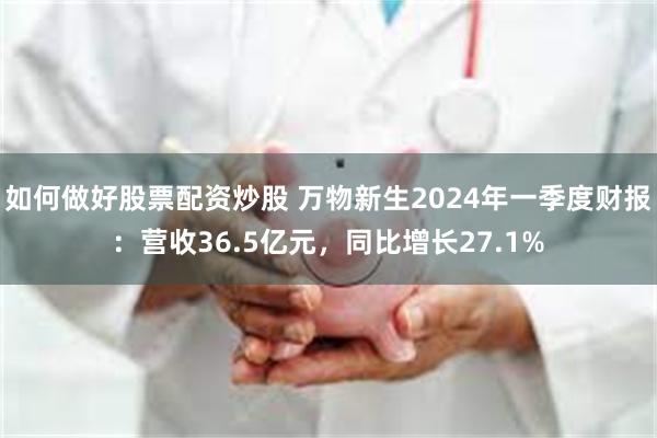 如何做好股票配资炒股 万物新生2024年一季度财报：营收36.5亿元，同比增长27.1%