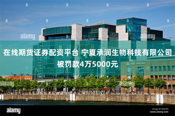 在线期货证券配资平台 宁夏承润生物科技有限公司被罚款4万5000元