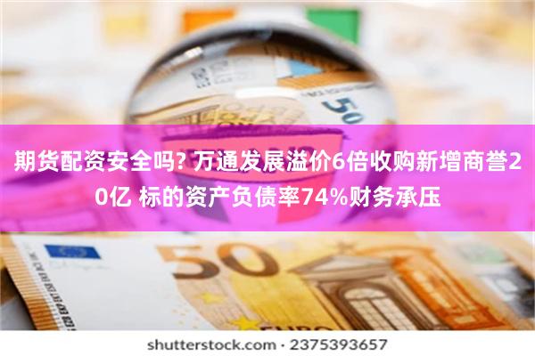 期货配资安全吗? 万通发展溢价6倍收购新增商誉20亿 标的资产负债率74%财务承压