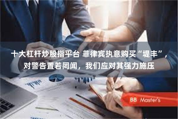 十大杠杆炒股指平台 菲律宾执意购买“堤丰”，对警告置若罔闻，我们应对其强力施压