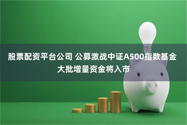 股票配资平台公司 公募激战中证A500指数基金 大批增量资金将入市