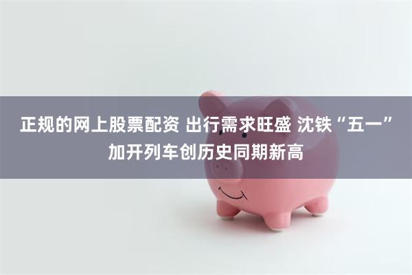 正规的网上股票配资 出行需求旺盛 沈铁“五一”加开列车创历史同期新高