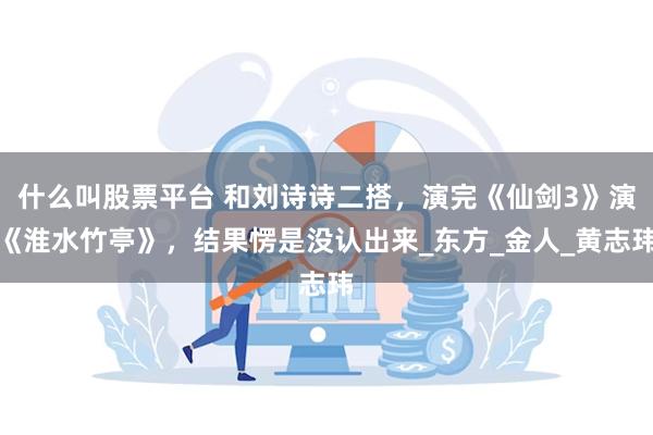 什么叫股票平台 和刘诗诗二搭，演完《仙剑3》演《淮水竹亭》，结果愣是没认出来_东方_金人_黄志玮