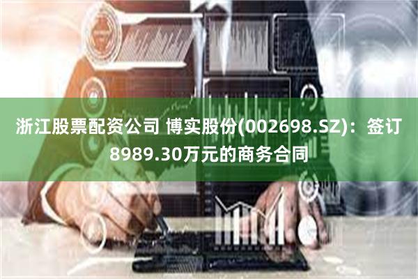 浙江股票配资公司 博实股份(002698.SZ)：签订8989.30万元的商务合同