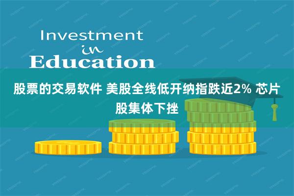 股票的交易软件 美股全线低开纳指跌近2% 芯片股集体下挫