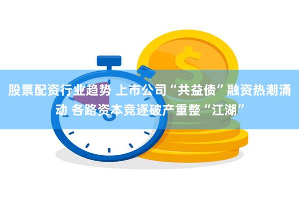 股票配资行业趋势 上市公司“共益债”融资热潮涌动 各路资本竞逐破产重整“江湖”