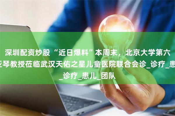 深圳配资炒股 “近日爆料”本周末，北京大学第六医院翁亚琴教授莅临武汉天佑之星儿童医院联合会诊_诊疗_患儿_团队