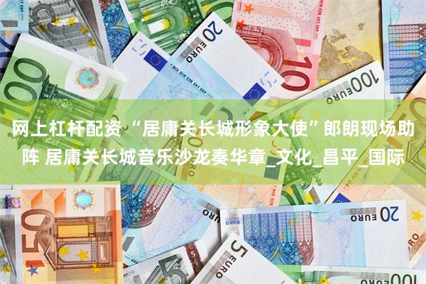 网上杠杆配资 “居庸关长城形象大使”郎朗现场助阵 居庸关长城音乐沙龙奏华章_文化_昌平_国际