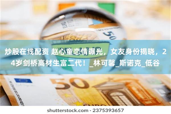 炒股在线配资 赵心童恋情曝光，女友身份揭晓，24岁剑桥高材生富二代！_林可馨_斯诺克_低谷