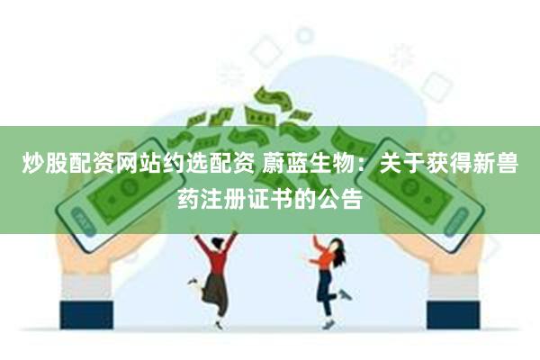 炒股配资网站约选配资 蔚蓝生物：关于获得新兽药注册证书的公告