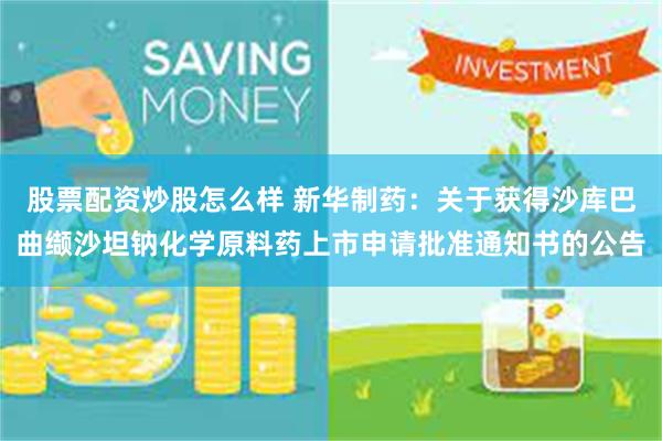 股票配资炒股怎么样 新华制药：关于获得沙库巴曲缬沙坦钠化学原料药上市申请批准通知书的公告