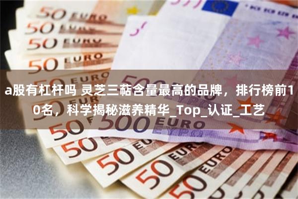 a股有杠杆吗 灵芝三萜含量最高的品牌，排行榜前10名，科学揭秘滋养精华_Top_认证_工艺
