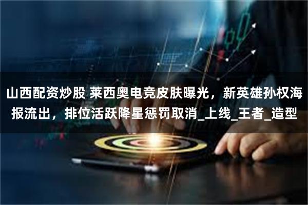 山西配资炒股 莱西奥电竞皮肤曝光，新英雄孙权海报流出，排位活跃降星惩罚取消_上线_王者_造型