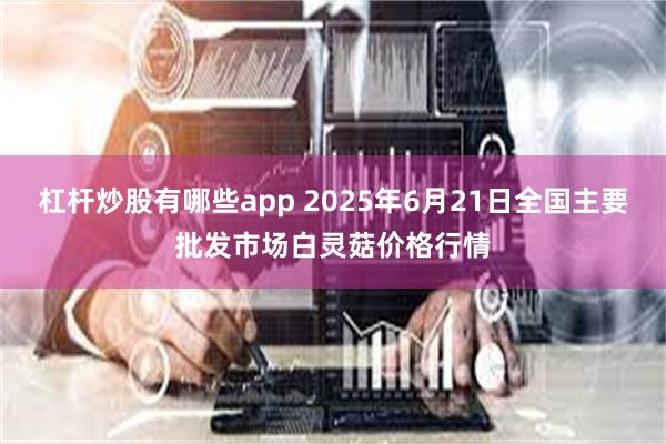 杠杆炒股有哪些app 2025年6月21日全国主要批发市场白灵菇价格行情