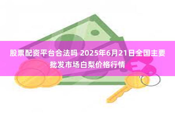 股票配资平台合法吗 2025年6月21日全国主要批发市场白梨价格行情