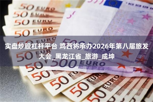 实盘炒股杠杆平台 鸡西将承办2026年第八届旅发大会_黑龙江省_旅游_成坤