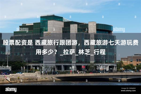 股票配资是 西藏旅行跟团游，西藏旅游七天游玩费用多少？_拉萨_林芝_行程