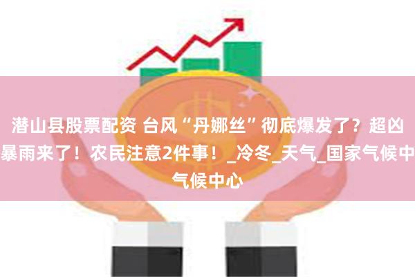 潜山县股票配资 台风“丹娜丝”彻底爆发了？超凶大暴雨来了！农民注意2件事！_冷冬_天气_国家气候中心