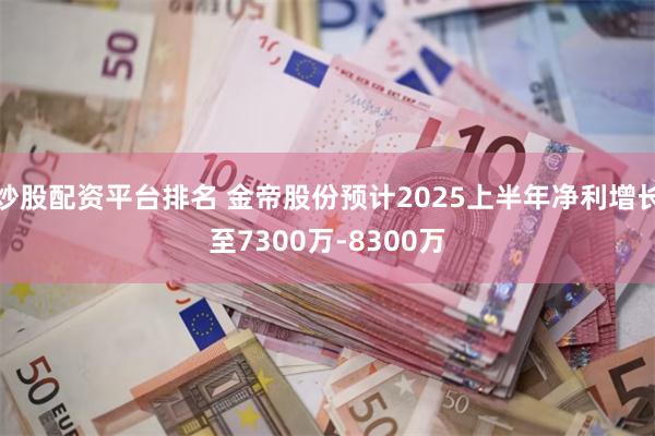 炒股配资平台排名 金帝股份预计2025上半年净利增长至7300万-8300万