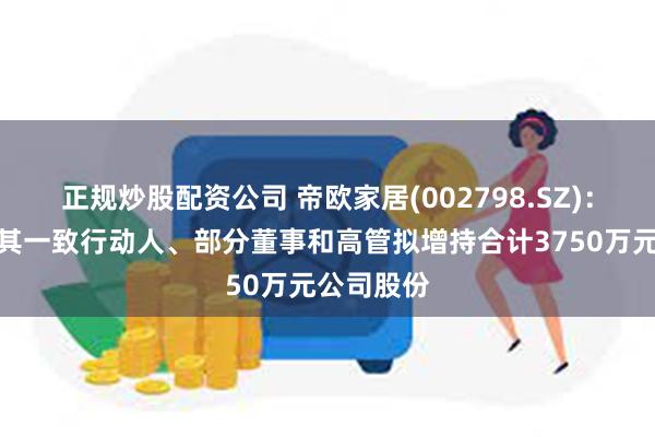 正规炒股配资公司 帝欧家居(002798.SZ)：实控人及其一致行动人、部分董事和高管拟增持合计3750万元公司股份