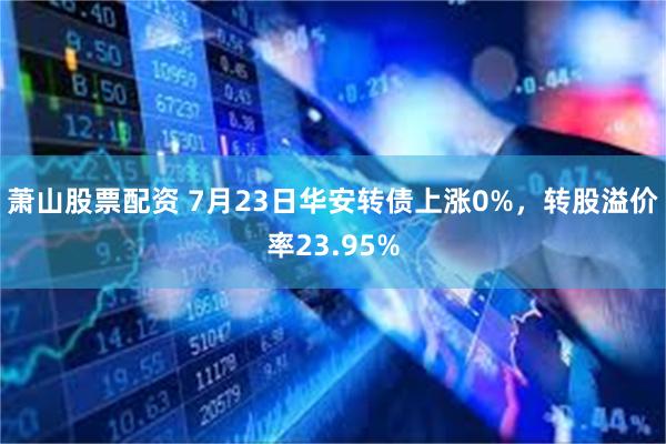 萧山股票配资 7月23日华安转债上涨0%，转股溢价率23.95%