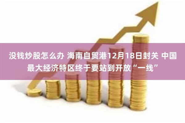 没钱炒股怎么办 海南自贸港12月18日封关 中国最大经济特区终于要站到开放“一线”