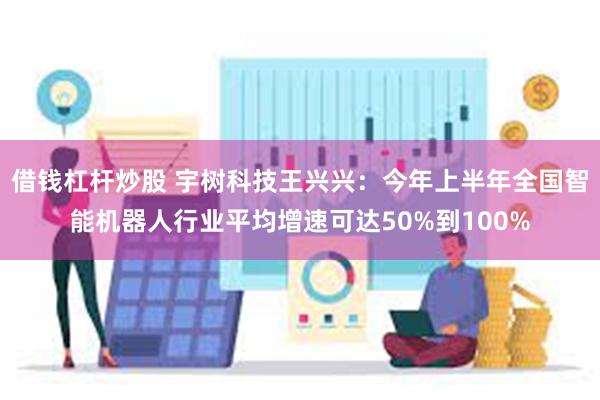 借钱杠杆炒股 宇树科技王兴兴：今年上半年全国智能机器人行业平均增速可达50%到100%