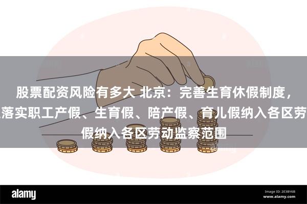 股票配资风险有多大 北京：完善生育休假制度，将用人单位落实职工产假、生育假、陪产假、育儿假纳入各区劳动监察范围