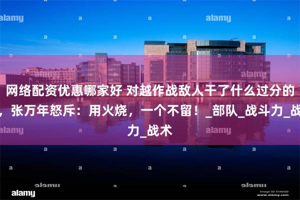 网络配资优惠哪家好 对越作战敌人干了什么过分的事，张万年怒斥：用火烧，一个不留！_部队_战斗力_战术