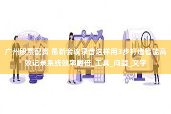 广州股票配资 最新会议录音这样用3步打造智能高效记录系统效率翻倍_工具_问题_文字