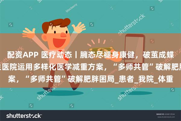 配资APP 医疗动态丨臃态尽褪身康健，破茧成蝶焕新生——清华大学玉泉医院运用多样化医学减重方案，“多师共管”破解肥胖困局_患者_我院_体重