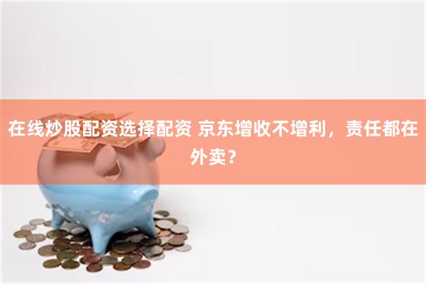 在线炒股配资选择配资 京东增收不增利，责任都在外卖？
