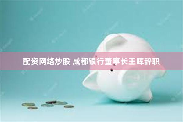 配资网络炒股 成都银行董事长王晖辞职