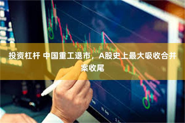 投资杠杆 中国重工退市，A股史上最大吸收合并案收尾