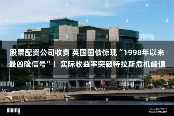 股票配资公司收费 英国国债惊现“1998年以来最凶险信号”！实际收益率突破特拉斯危机峰值