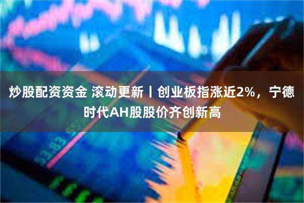炒股配资资金 滚动更新丨创业板指涨近2%，宁德时代AH股股价齐创新高